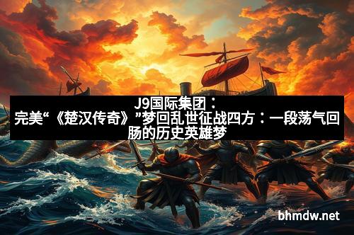 J9国际集团：完美“《楚汉传奇》”梦回乱世征战四方：一段荡气回肠的历史英雄梦