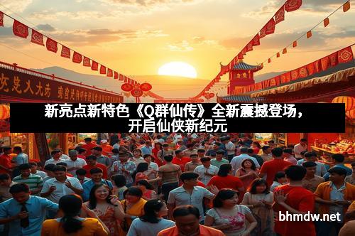 新亮点新特色《Q群仙传》全新震撼登场，开启仙侠新纪元
